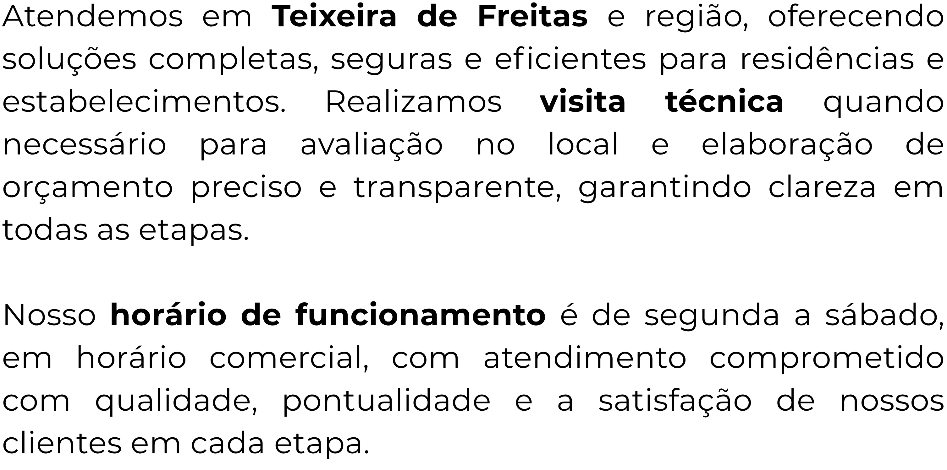 Atendemos em Teixeira de Freitas e toda a região, oferecendo serviços completos para sua residência ou estabelecimento, garantindo soluções eficientes, seguras e adequadas as suas. necessidades. Realizamos visita técnica especializada sempre que necessário, proporcionando uma avaliação detalhada no local e a elaboração de um orçamento mais preciso, transparente e personalizado, assegurando total clareza em cada etapa do processo.

Nosso horário de funcionamento é de segunda a sábado, em horário comercial, com atendimento comprometido com qualidade, pontualidade e a satisfação de nossos clientes.
