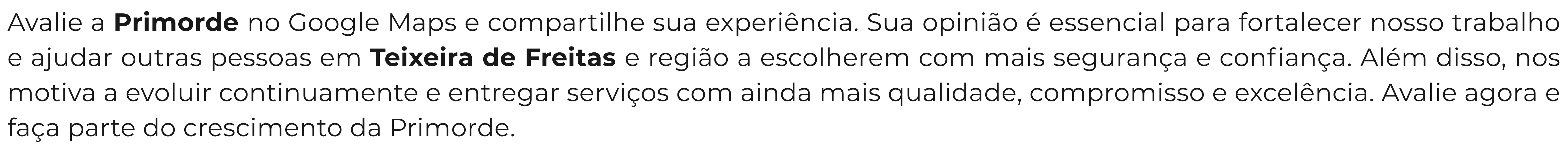 Avalie a Primorde no Google Maps e compartilhe sua experiência. Sua opinião é essencial para fortalecer nosso trabalho e ajudar outras pessoas em Teixeira de Freitas e região a escolherem com mais segurança e confiança. Além disso, nos motiva a evoluir continuamente e entregar serviços com ainda mais qualidade, compromisso e excelência. Avalie agora e faça parte do crescimento da Primorde.