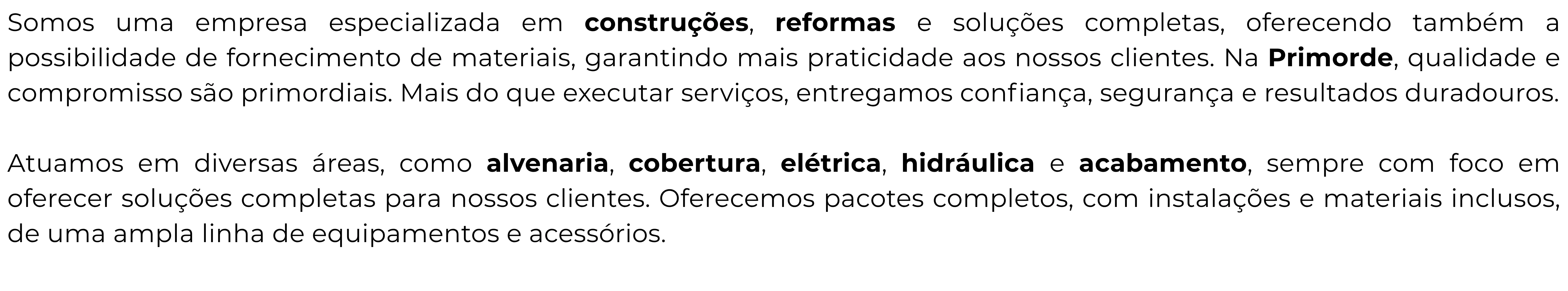 Somos uma empresa especializada em construções, reformas e soluções completas, oferecendo também a possibilidade de fornecimento de materiais, garantindo mais praticidade aos nossos clientes. Na Primorde, qualidade e compromisso são primordiais. Mais do que executar serviços, entregamos confiança, segurança e resultados duradouros.

Atuamos em diversas áreas, como alvenaria, cobertura, elétrica, hidráulica e acabamento, sempre com foco em oferecer soluções completas para nossos clientes. Oferecemos pacotes completos, com instalações e materiais inclusos, de uma ampla linha de equipamentos e acessórios.
